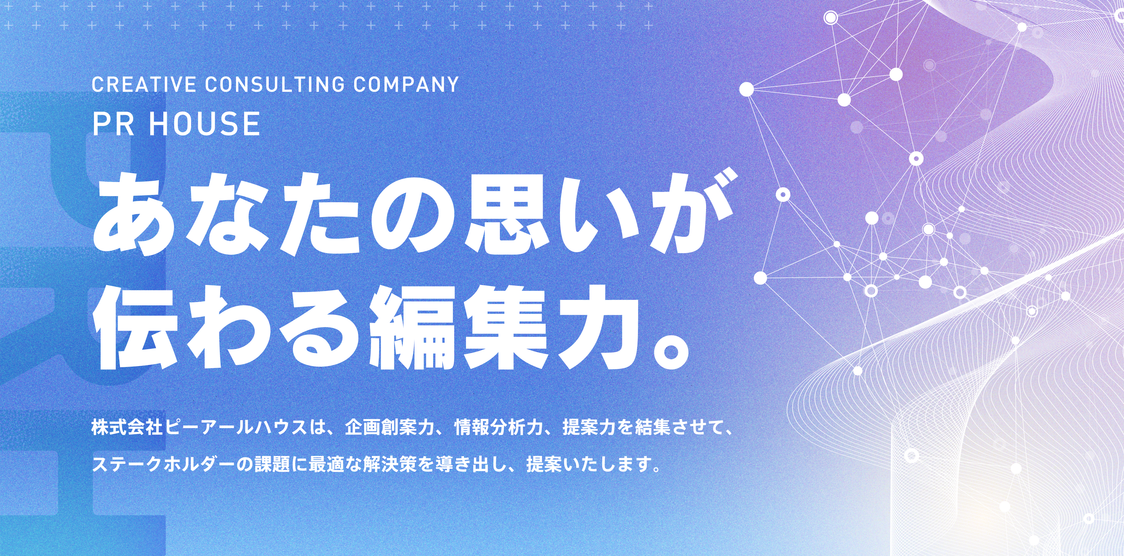 「あなたの思いが伝わる編集力。」株式会社ピーアールハウスは、企画創案力、情報分析力、提案力を結集させて、ステークホルダーの課題に最適な解決策を導き出し、提案いたします。