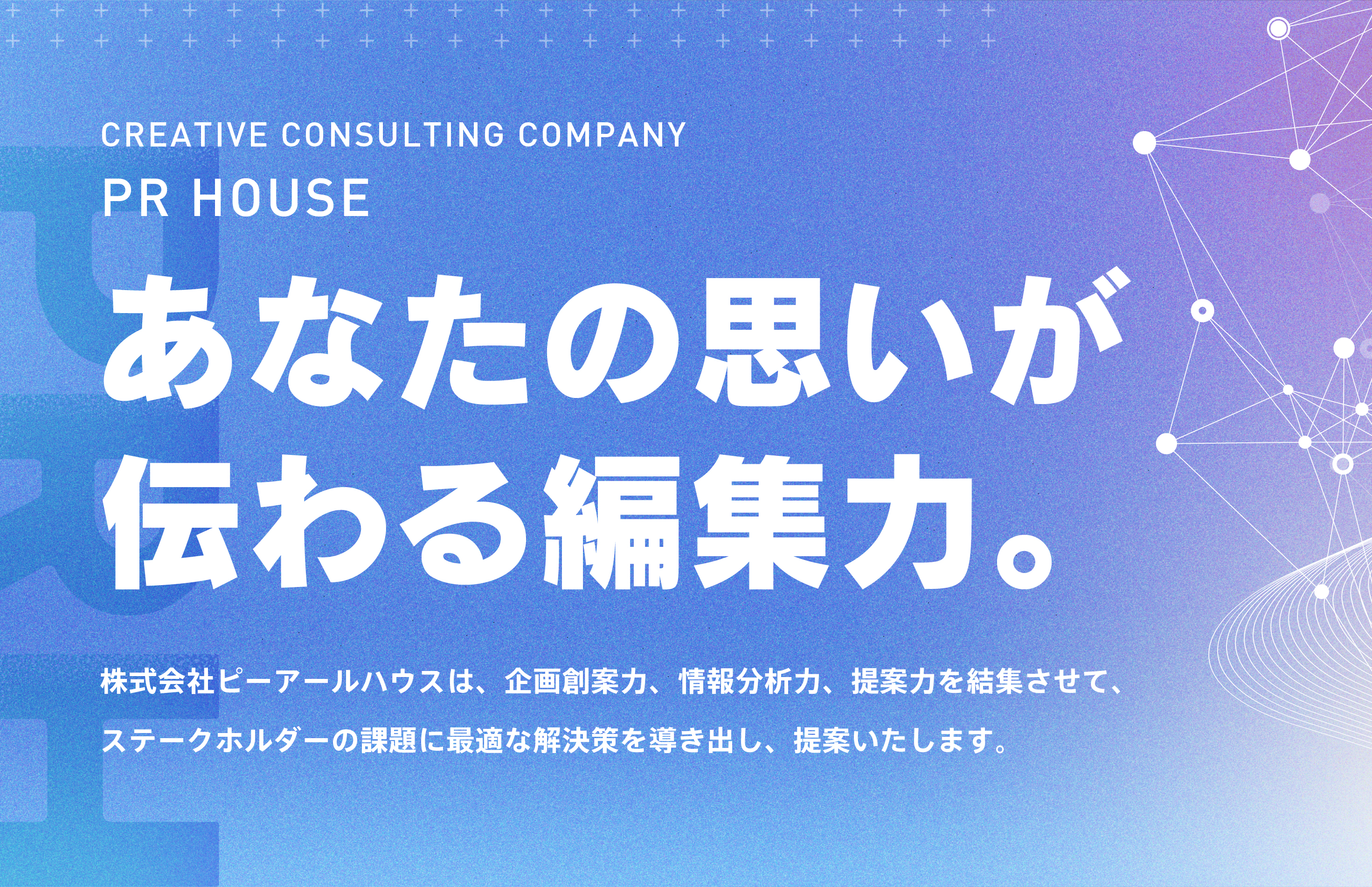 「あなたの思いが伝わる編集力。」株式会社ピーアールハウスは、企画創案力、情報分析力、提案力を結集させて、ステークホルダーの課題に最適な解決策を導き出し、提案いたします。